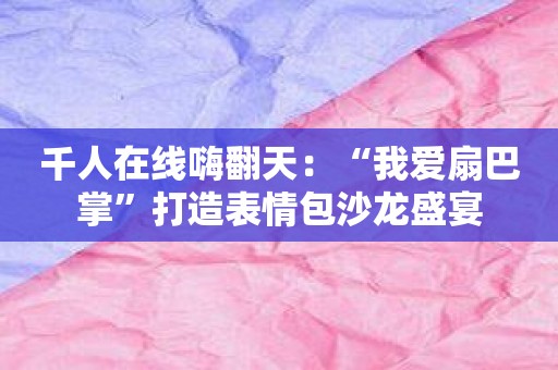 千人在线嗨翻天：“我爱扇巴掌”打造表情包沙龙盛宴