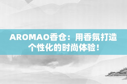 AROMAO香仓：用香氛打造个性化的时尚体验！