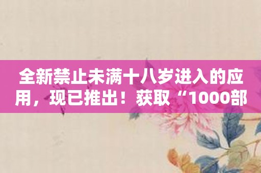 全新禁止未满十八岁进入的应用，现已推出！获取“1000部未满十八岁勿入免费的”！