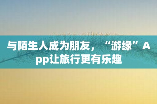 与陌生人成为朋友，“游缘”App让旅行更有乐趣