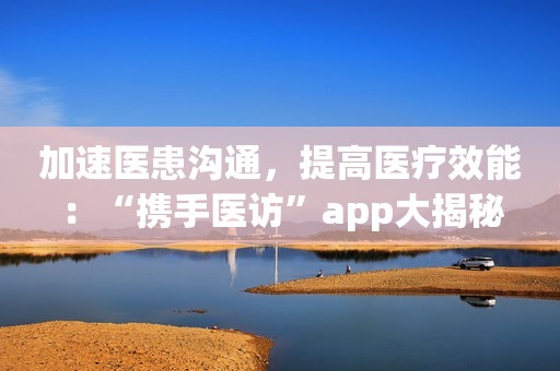 加速医患沟通，提高医疗效能：“携手医访”app大揭秘