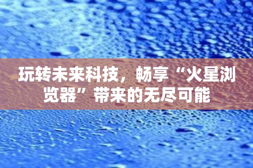 玩转未来科技，畅享“火星浏览器”带来的无尽可能