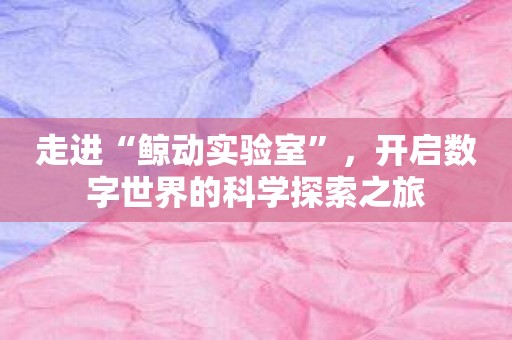 走进“鲸动实验室”，开启数字世界的科学探索之旅