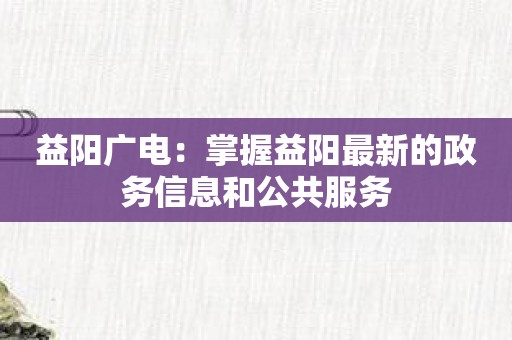 益阳广电：掌握益阳最新的政务信息和公共服务