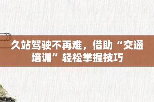 久站驾驶不再难，借助“交通培训”轻松掌握技巧