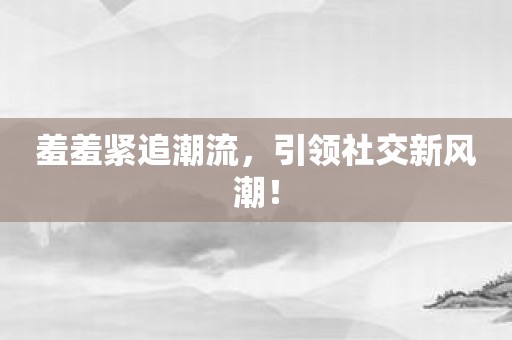 羞羞紧追潮流，引领社交新风潮！