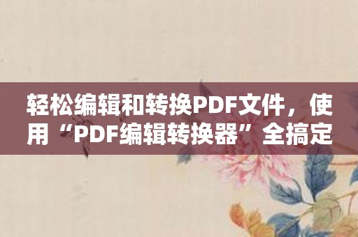 轻松编辑和转换PDF文件，使用“PDF编辑转换器”全搞定