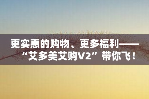 更实惠的购物、更多福利——“艾多美艾购V2”带你飞！