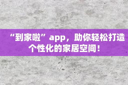 “到家啦”app，助你轻松打造个性化的家居空间！