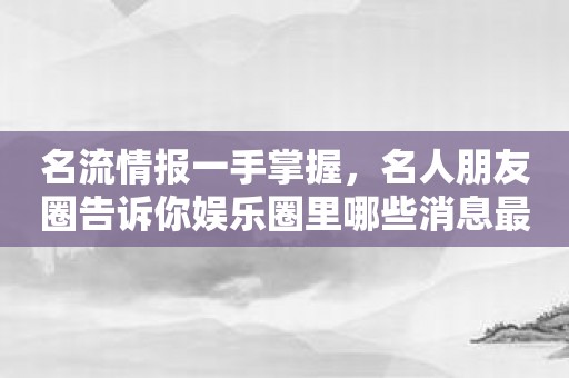 名流情报一手掌握，名人朋友圈告诉你娱乐圈里哪些消息最最透