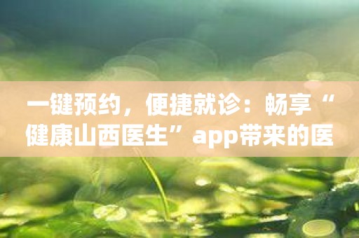 一键预约，便捷就诊：畅享“健康山西医生”app带来的医疗变革