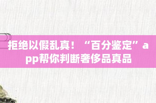 拒绝以假乱真！“百分鉴定”app帮你判断奢侈品真品