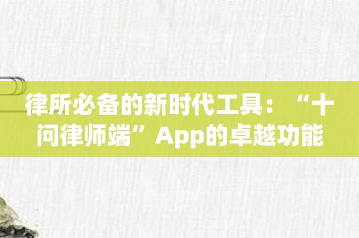 律所必备的新时代工具：“十问律师端”App的卓越功能