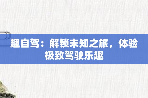 趣自驾：解锁未知之旅，体验极致驾驶乐趣