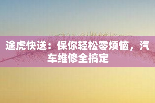 途虎快送：保你轻松零烦恼，汽车维修全搞定