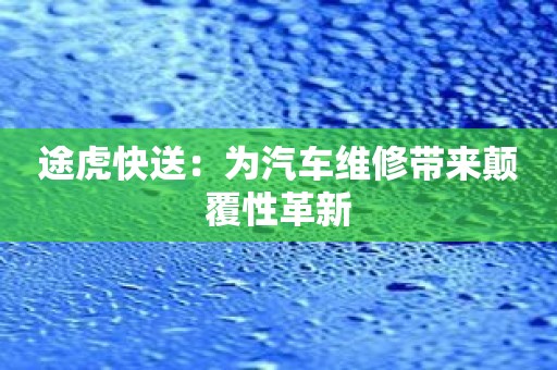 途虎快送：为汽车维修带来颠覆性革新