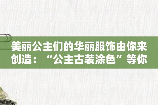 美丽公主们的华丽服饰由你来创造：“公主古装涂色”等你发挥才华！