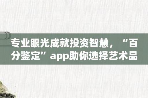 专业眼光成就投资智慧，“百分鉴定”app助你选择艺术品