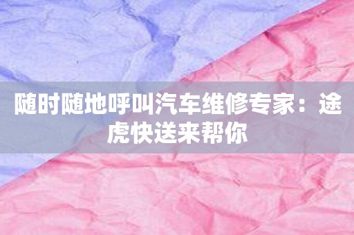 随时随地呼叫汽车维修专家：途虎快送来帮你