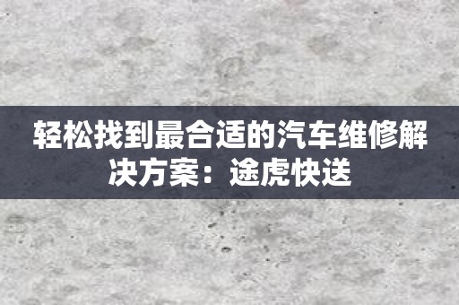 轻松找到最合适的汽车维修解决方案：途虎快送