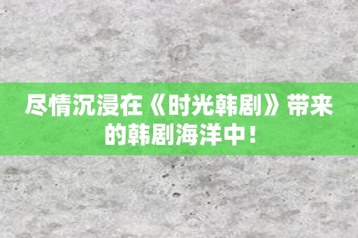 尽情沉浸在《时光韩剧》带来的韩剧海洋中！