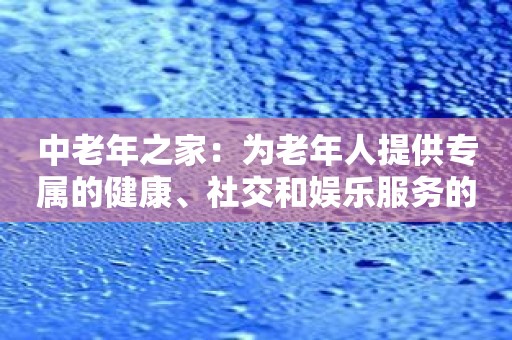 中老年之家：为老年人提供专属的健康、社交和娱乐服务的应用