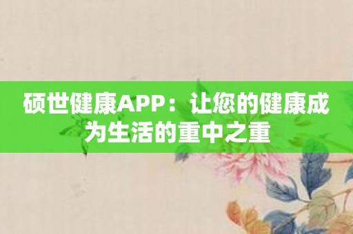 硕世健康APP：让您的健康成为生活的重中之重