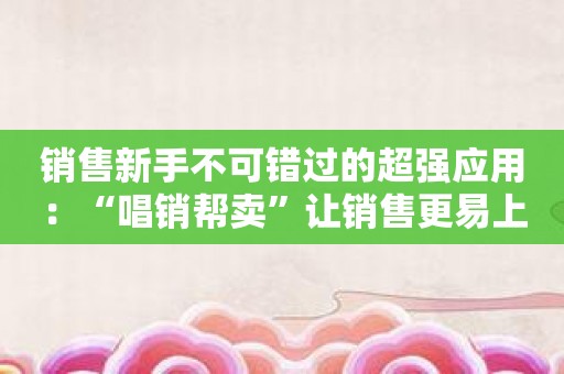 销售新手不可错过的超强应用：“唱销帮卖”让销售更易上手！