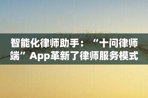 智能化律师助手：“十问律师端”App革新了律师服务模式