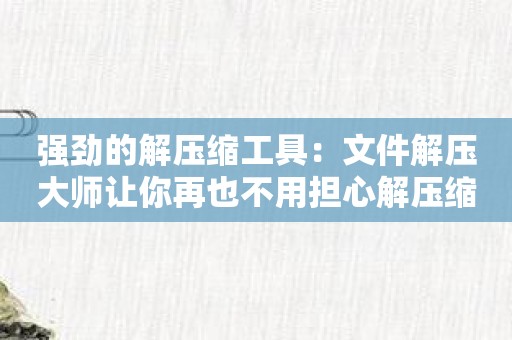 强劲的解压缩工具：文件解压大师让你再也不用担心解压缩文件问题！