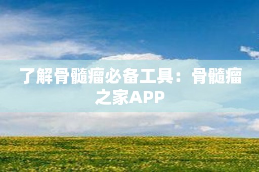 了解骨髓瘤必备工具：骨髓瘤之家APP