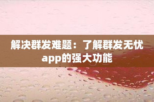 解决群发难题：了解群发无忧app的强大功能