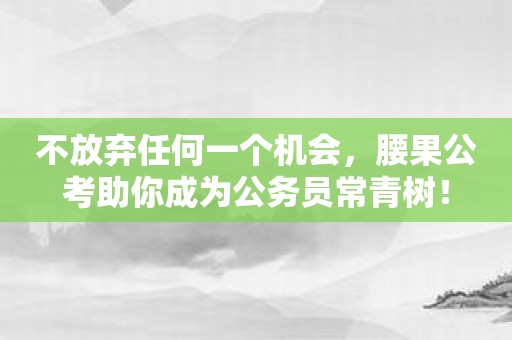 不放弃任何一个机会，腰果公考助你成为公务员常青树！