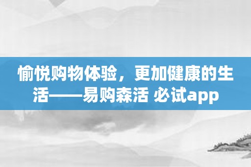 愉悦购物体验，更加健康的生活——易购森活 必试app