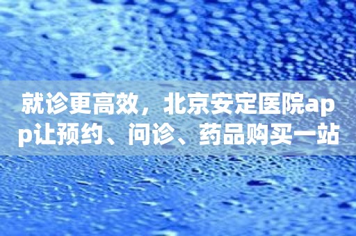 就诊更高效，北京安定医院app让预约、问诊、药品购买一站式解决