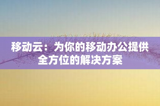 移动云：为你的移动办公提供全方位的解决方案