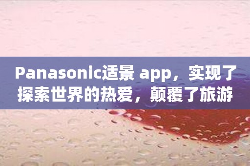 Panasonic适景 app，实现了探索世界的热爱，颠覆了旅游规划的常规模式！