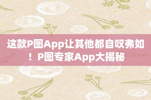 这款P图App让其他都自叹弗如！P图专家App大揭秘