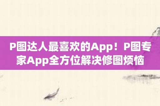 P图达人最喜欢的App！P图专家App全方位解决修图烦恼