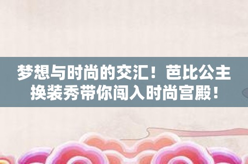 梦想与时尚的交汇！芭比公主换装秀带你闯入时尚宫殿！