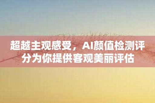 超越主观感受，AI颜值检测评分为你提供客观美丽评估