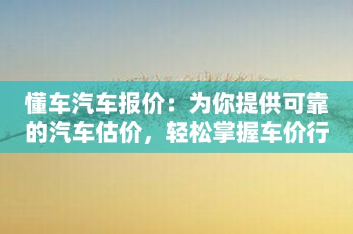 懂车汽车报价：为你提供可靠的汽车估价，轻松掌握车价行情！