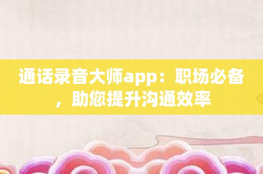 通话录音大师app：职场必备，助您提升沟通效率