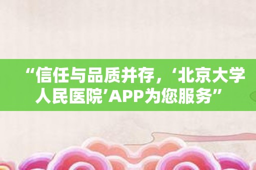 “信任与品质并存，‘北京大学人民医院’APP为您服务”