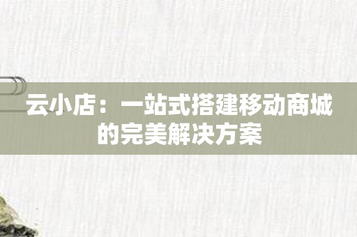 云小店：一站式搭建移动商城的完美解决方案