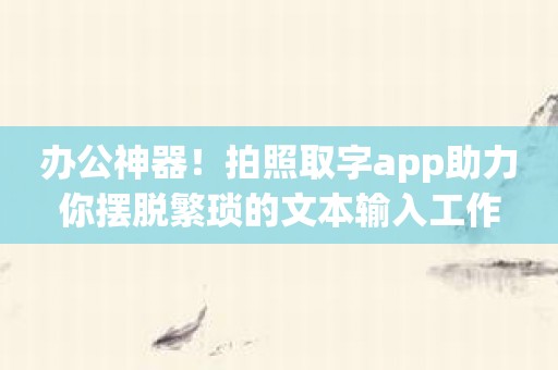 办公神器！拍照取字app助力你摆脱繁琐的文本输入工作