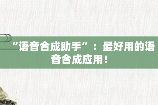 “语音合成助手”：最好用的语音合成应用！