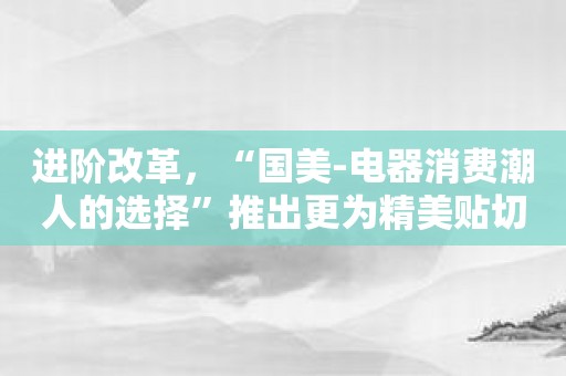 进阶改革，“国美-电器消费潮人的选择”推出更为精美贴切、更具人性化的线上购物服务