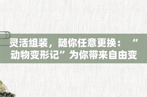 灵活组装，随你任意更换： “动物变形记”为你带来自由变形