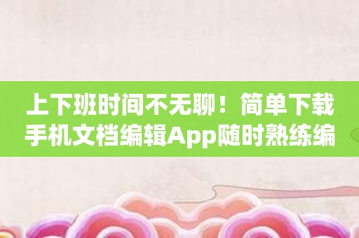 上下班时间不无聊！简单下载手机文档编辑App随时熟练编辑各种文件！